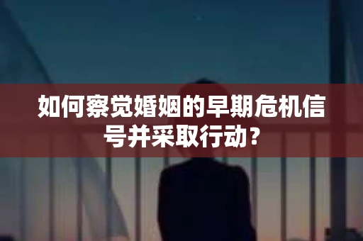 如何察觉婚姻的早期危机信号并采取行动？