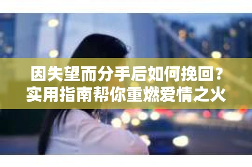 因失望而分手后如何挽回？实用指南帮你重燃爱情之火