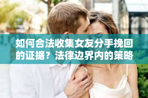 如何合法收集女友分手挽回的证据？法律边界内的策略与技巧