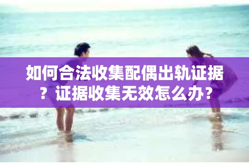 如何合法收集配偶出轨证据？证据收集无效怎么办？