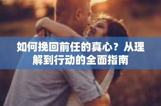 如何挽回前任的真心？从理解到行动的全面指南