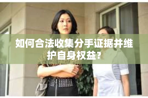 如何合法收集分手证据并维护自身权益？