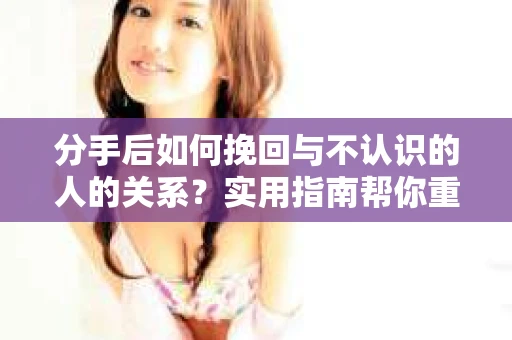 分手后如何挽回与不认识的人的关系？实用指南帮你重拾失去的联结