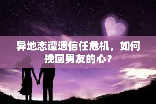 异地恋遭遇信任危机，如何挽回男友的心？