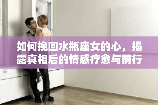 如何挽回水瓶座女的心，揭露真相后的情感疗愈与前行计划