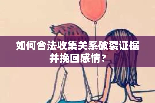 如何合法收集关系破裂证据并挽回感情？