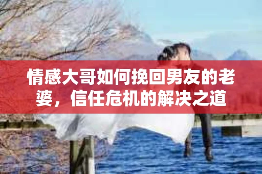 情感大哥如何挽回男友的老婆，信任危机的解决之道