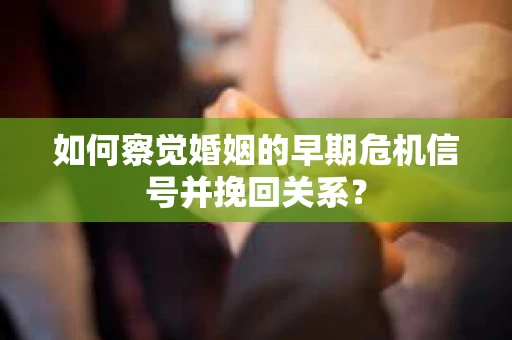 如何察觉婚姻的早期危机信号并挽回关系？