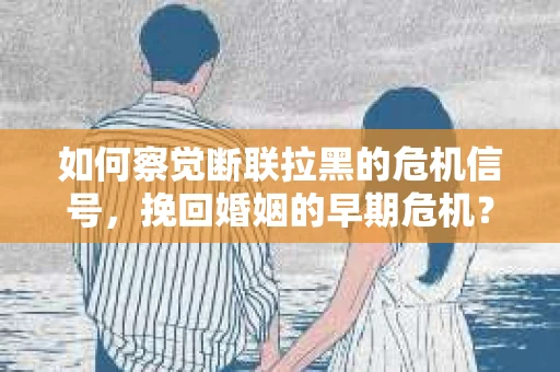 如何察觉断联拉黑的危机信号，挽回婚姻的早期危机？