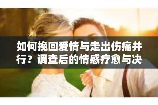 如何挽回爱情与走出伤痛并行？调查后的情感疗愈与决策指南