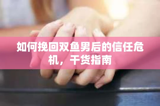 如何挽回双鱼男后的信任危机，干货指南