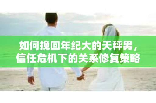 如何挽回年纪大的天秤男，信任危机下的关系修复策略