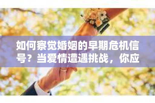 如何察觉婚姻的早期危机信号？当爱情遭遇挑战，你应该怎么办？