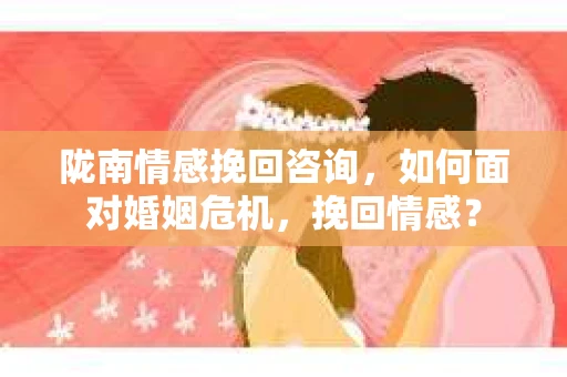 陇南情感挽回咨询，如何面对婚姻危机，挽回情感？