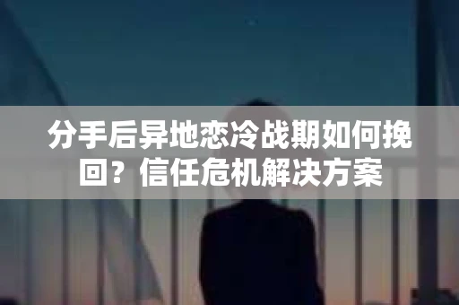 分手后异地恋冷战期如何挽回？信任危机解决方案