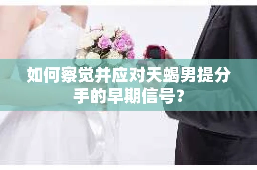 如何察觉并应对天蝎男提分手的早期信号？