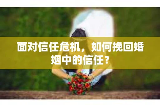 面对信任危机，如何挽回婚姻中的信任？