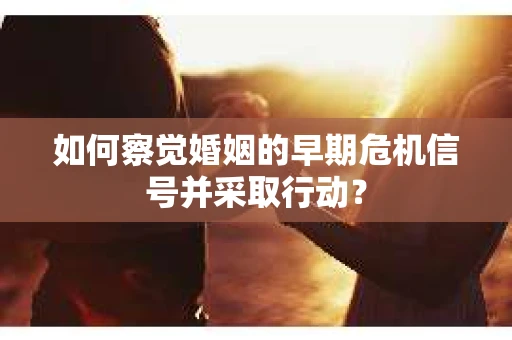 如何察觉婚姻的早期危机信号并采取行动？