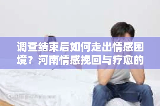 调查结束后如何走出情感困境？河南情感挽回与疗愈的实用方法