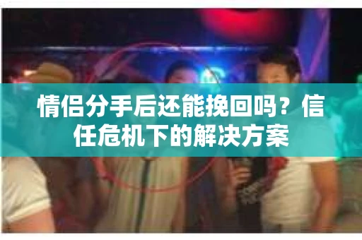 情侣分手后还能挽回吗？信任危机下的解决方案