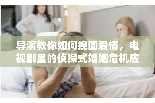 导演教你如何挽回爱情，电视剧里的侦探式婚姻危机应对法