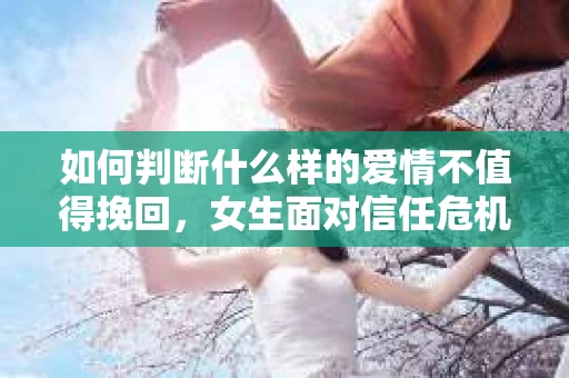 如何判断什么样的爱情不值得挽回，女生面对信任危机怎么办？