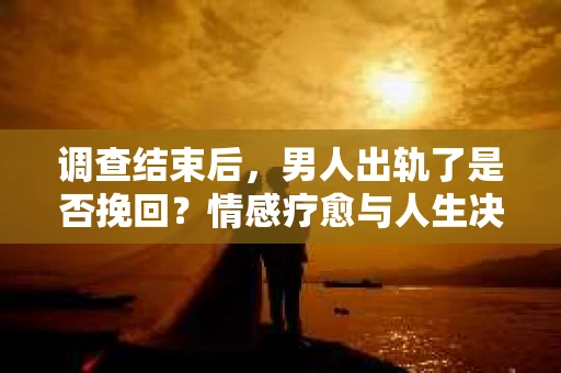 调查结束后，男人出轨了是否挽回？情感疗愈与人生决策的干货指南