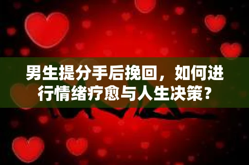 男生提分手后挽回，如何进行情绪疗愈与人生决策？