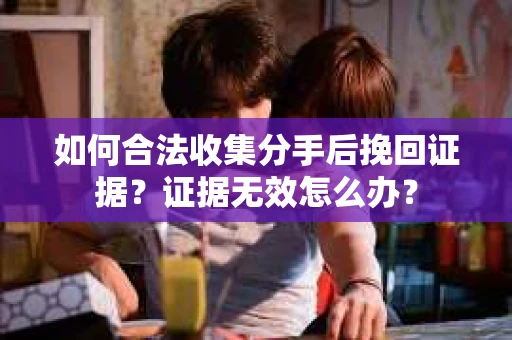 如何合法收集分手后挽回证据？证据无效怎么办？