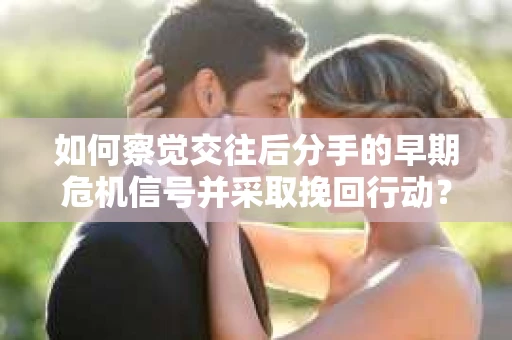 如何察觉交往后分手的早期危机信号并采取挽回行动？
