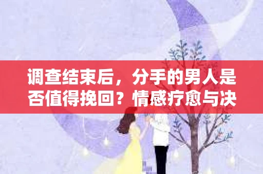 调查结束后，分手的男人是否值得挽回？情感疗愈与决策之路