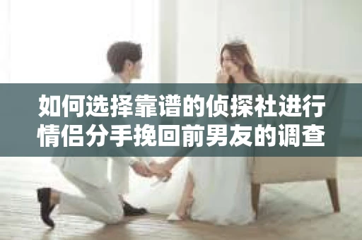 如何选择靠谱的侦探社进行情侣分手挽回前男友的调查？