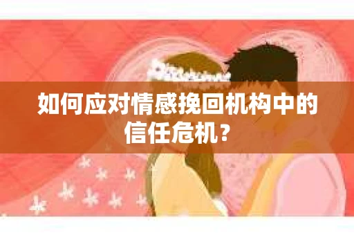 如何应对情感挽回机构中的信任危机？