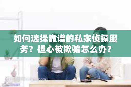 如何选择靠谱的私家侦探服务？担心被欺骗怎么办？