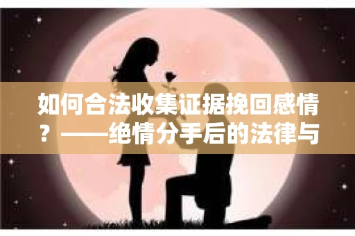 如何合法收集证据挽回感情？——绝情分手后的法律与取证策略