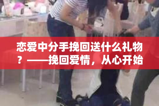恋爱中分手挽回送什么礼物？——挽回爱情，从心开始