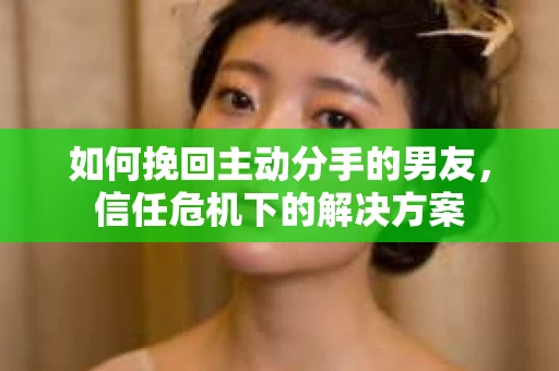 如何挽回主动分手的男友，信任危机下的解决方案