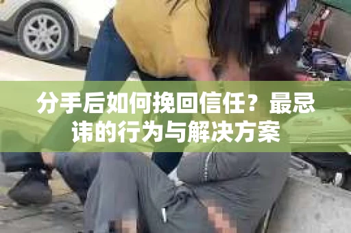 分手后如何挽回信任？最忌讳的行为与解决方案