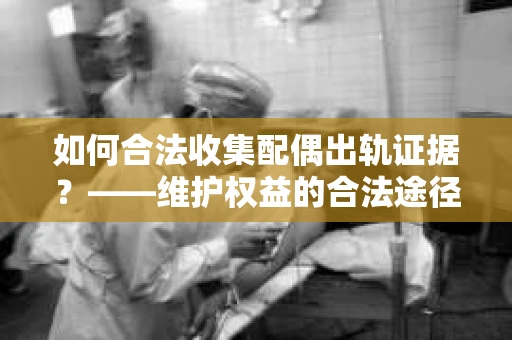 如何合法收集配偶出轨证据？——维护权益的合法途径