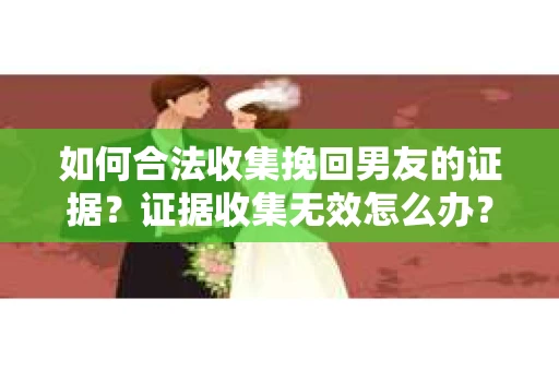 如何合法收集挽回男友的证据？证据收集无效怎么办？