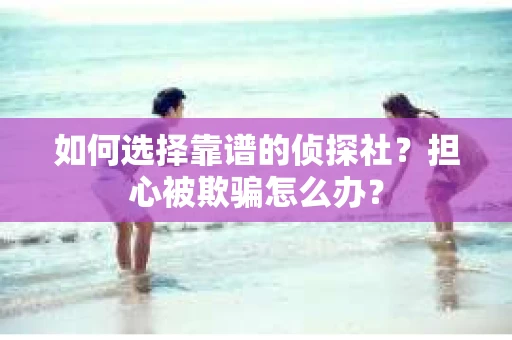 如何选择靠谱的侦探社？担心被欺骗怎么办？
