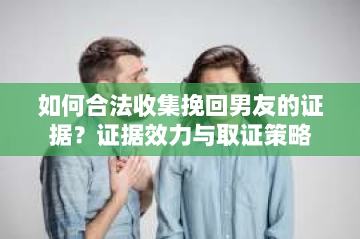 如何合法收集挽回男友的证据？证据效力与取证策略