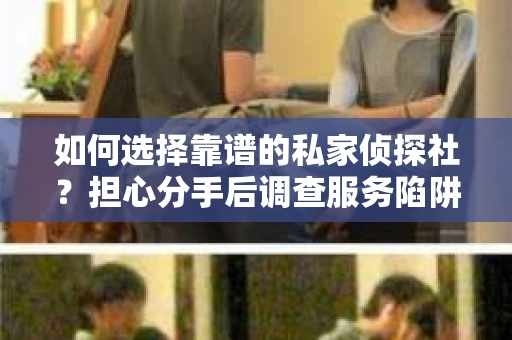 如何选择靠谱的私家侦探社？担心分手后调查服务陷阱怎么办？