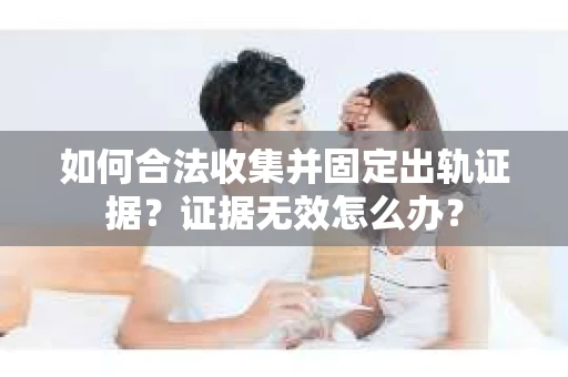 如何合法收集并固定出轨证据？证据无效怎么办？