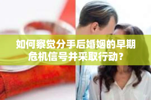 如何察觉分手后婚姻的早期危机信号并采取行动？