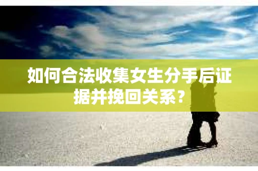如何合法收集女生分手后证据并挽回关系？