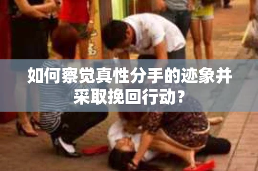 如何察觉真性分手的迹象并采取挽回行动？