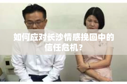 如何应对长沙情感挽回中的信任危机? 如何应对长沙情感挽回中的信任危机?