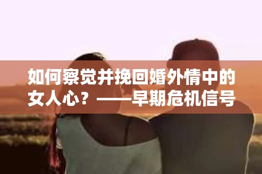 如何察觉并挽回婚外情中的女人心？——早期危机信号与干预策略