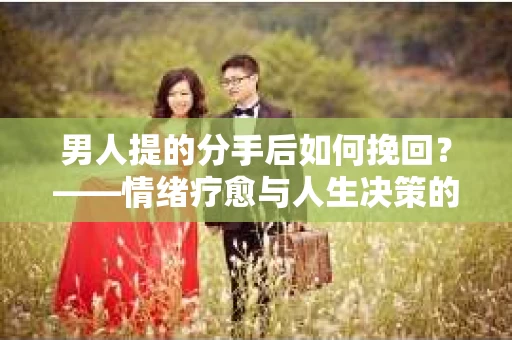 男人提的分手后如何挽回？——情绪疗愈与人生决策的干货指南